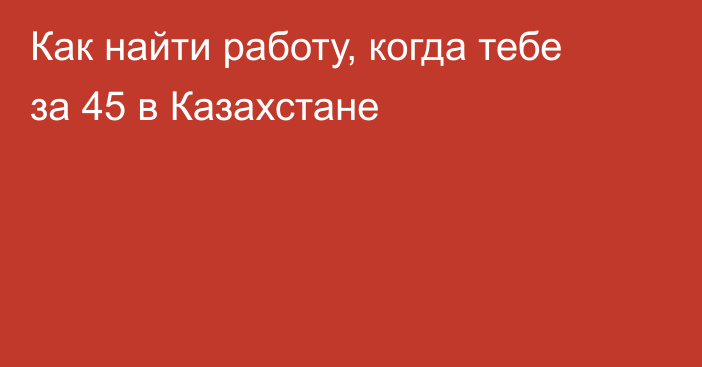 Как найти работу, когда тебе за 45 в Казахстане