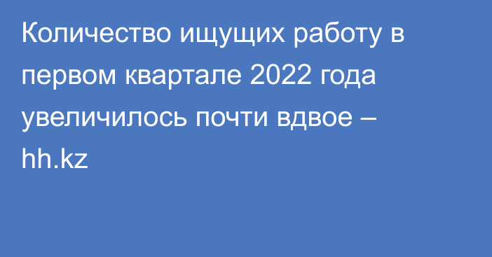 Количество ищущих работу в первом квартале 2022 года увеличилось почти вдвое – hh.kz