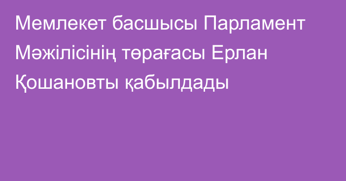 Мемлекет басшысы Парламент Мәжілісінің төрағасы Ерлан Қошановты қабылдады