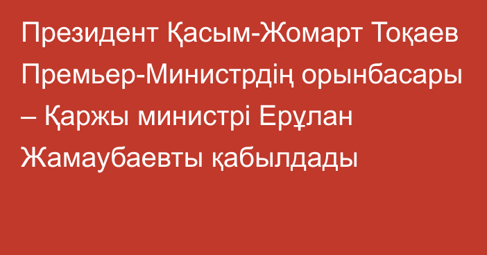 Президент Қасым-Жомарт Тоқаев Премьер-Министрдің орынбасары – Қаржы министрі Ерұлан Жамаубаевты қабылдады