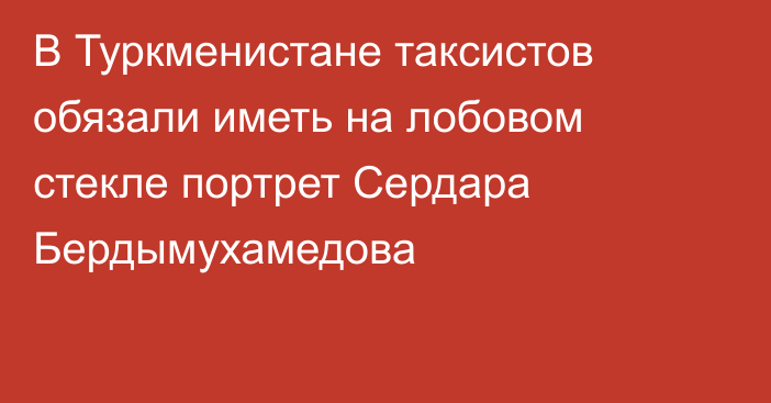 В Туркменистане таксистов обязали иметь на лобовом стекле портрет Сердара Бердымухамедова