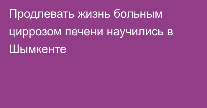 Продлевать жизнь больным циррозом печени научились в Шымкенте