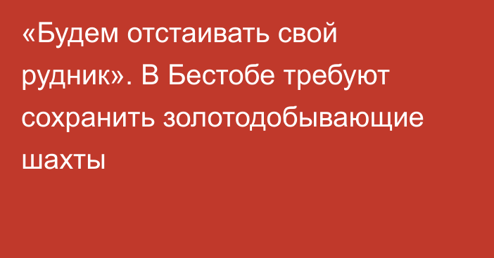 «Будем отстаивать свой рудник». В Бестобе требуют сохранить золотодобывающие шахты