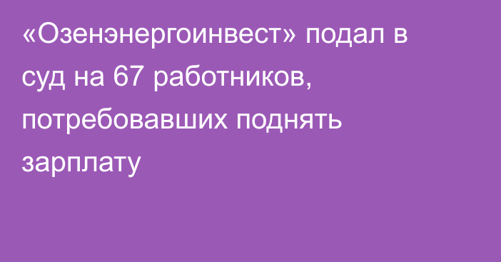 «Озенэнергоинвест» подал в суд на 67 работников, потребовавших поднять зарплату