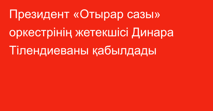 Президент «Отырар сазы» оркестрінің жетекшісі Динара Тілендиеваны қабылдады