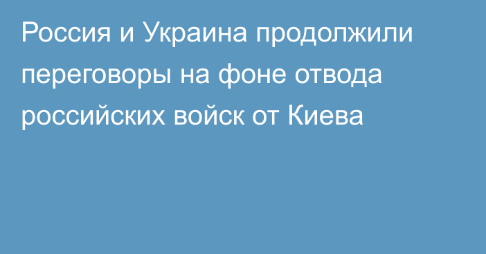 Россия и Украина продолжили переговоры на фоне отвода российских войск от Киева