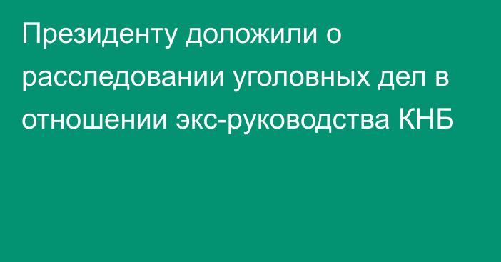 Президенту доложили о расследовании уголовных дел в отношении экс-руководства КНБ