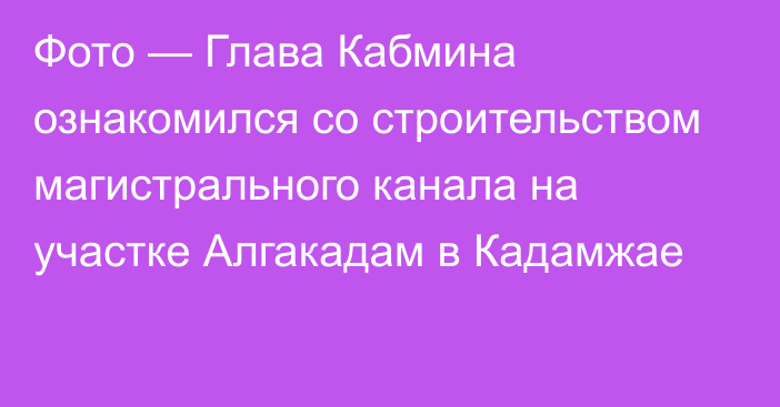 Фото — Глава Кабмина ознакомился со строительством магистрального канала на участке Алгакадам в Кадамжае