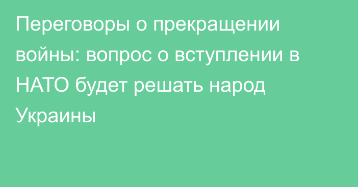 Переговоры о прекращении войны: вопрос о вступлении в НАТО будет решать народ Украины