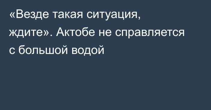 «Везде такая ситуация, ждите». Актобе не справляется с большой водой