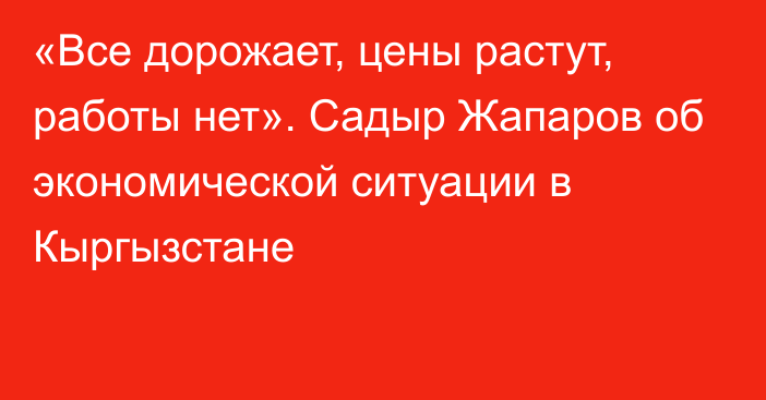 «Все дорожает, цены растут, работы нет». Садыр Жапаров об экономической ситуации в Кыргызстане