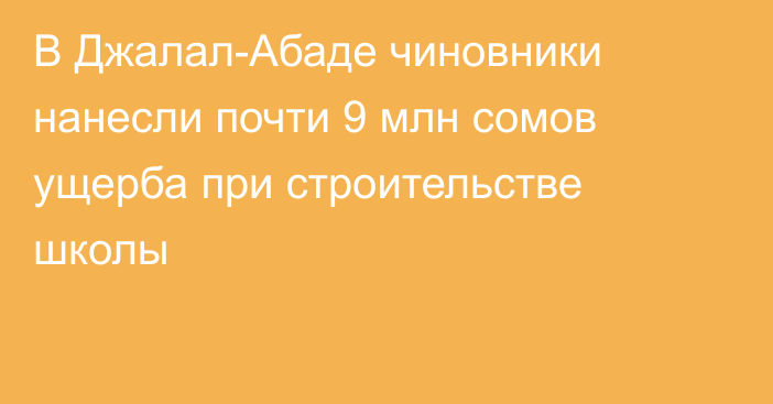 В Джалал-Абаде чиновники нанесли почти 9 млн сомов ущерба при строительстве школы