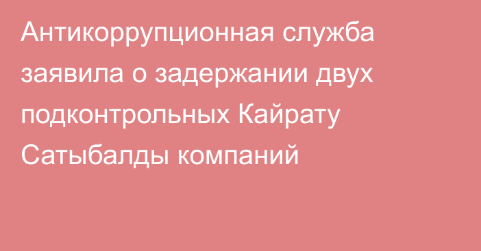 Антикоррупционная служба заявила о задержании двух подконтрольных Кайрату Сатыбалды компаний