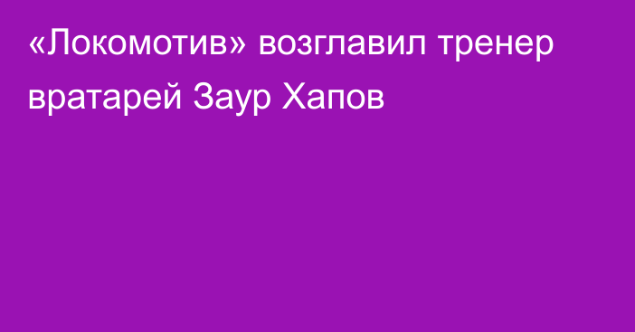 «Локомотив» возглавил тренер вратарей Заур Хапов