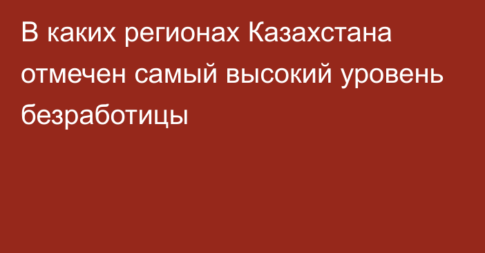 В каких регионах Казахстана отмечен самый высокий уровень безработицы