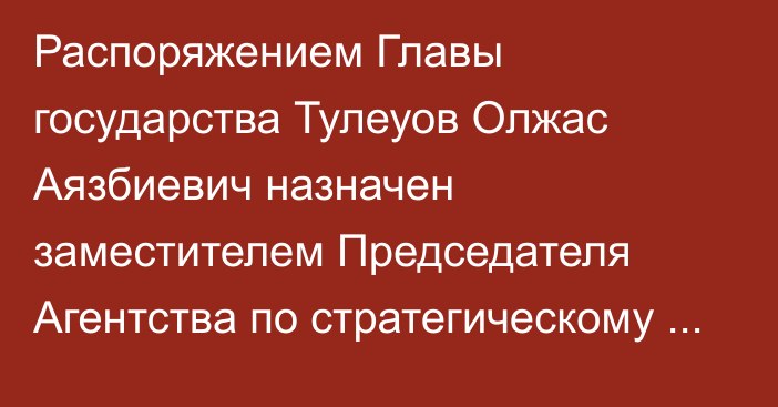 Распоряжением Главы государства Тулеуов Олжас Аязбиевич назначен заместителем Председателя Агентства по стратегическому планированию и реформам Республики Казахстан