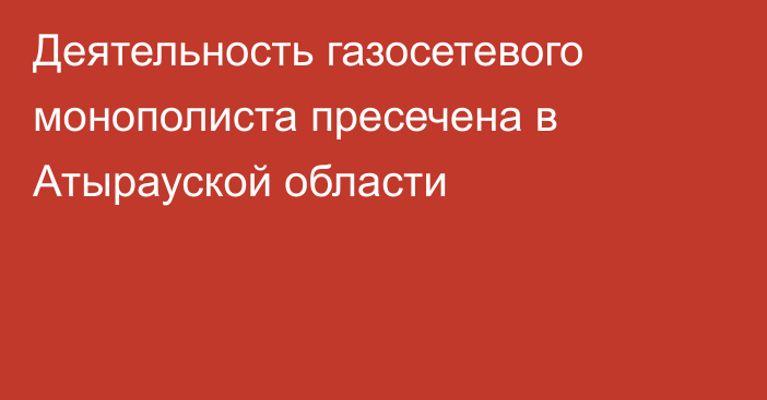 Деятельность газосетевого монополиста пресечена в Атырауской области