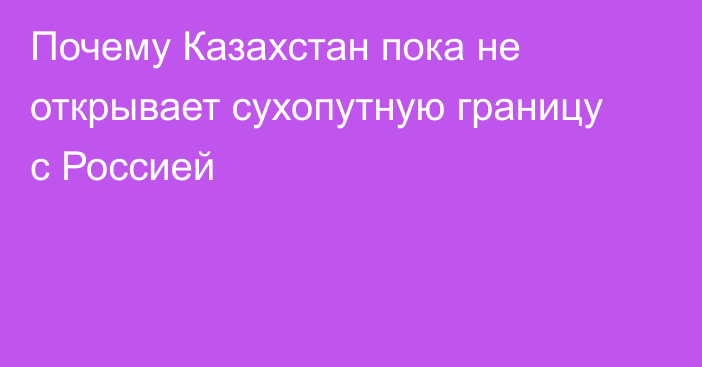 Почему Казахстан пока не открывает сухопутную границу с Россией