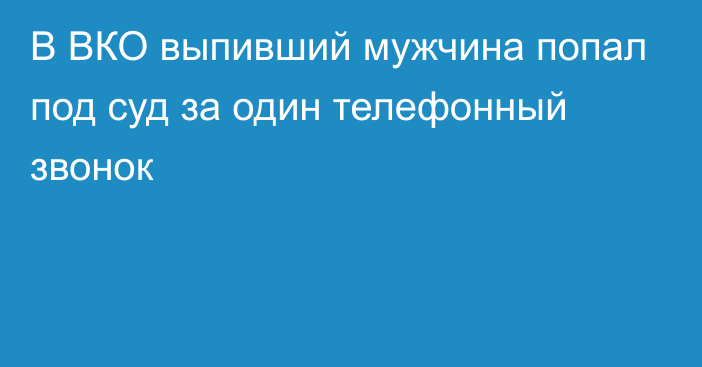 В ВКО выпивший мужчина попал под суд за один телефонный звонок