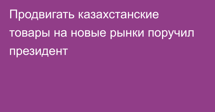 Продвигать казахстанские товары на новые рынки поручил президент