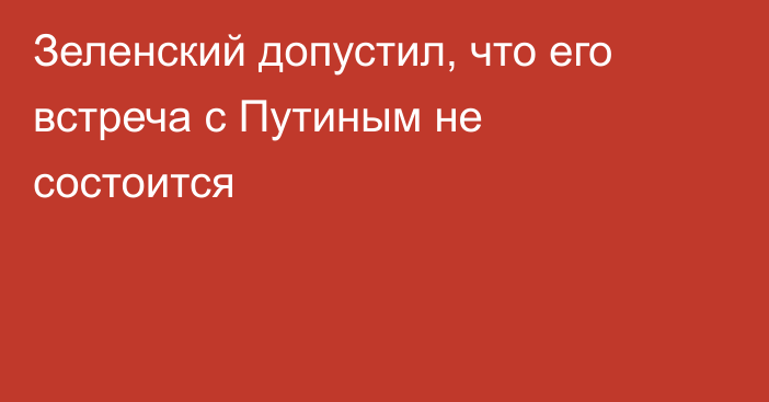 Зеленский допустил, что его встреча с Путиным не состоится