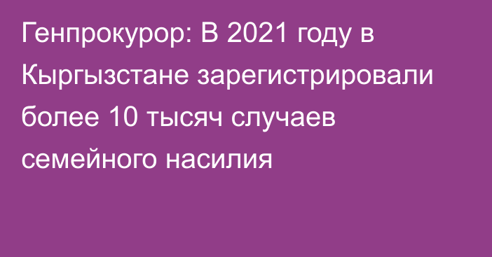 Генпрокурор: В 2021 году в Кыргызстане зарегистрировали более 10 тысяч случаев семейного насилия