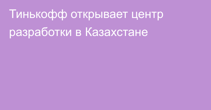 Тинькофф открывает центр разработки в Казахстане