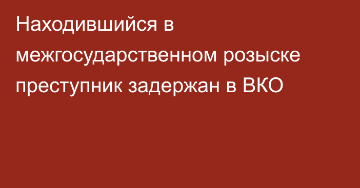 Находившийся в межгосударственном розыске преступник задержан в ВКО