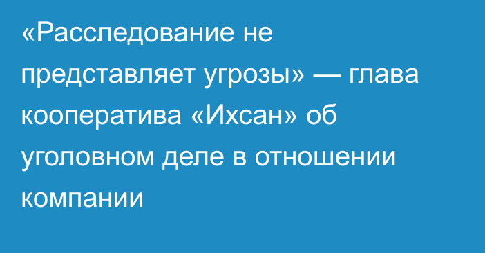 «Расследование не представляет угрозы» — глава кооператива «Ихсан» об уголовном деле в отношении компании