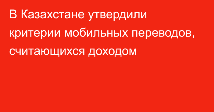 В Казахстане утвердили критерии мобильных переводов, считающихся доходом