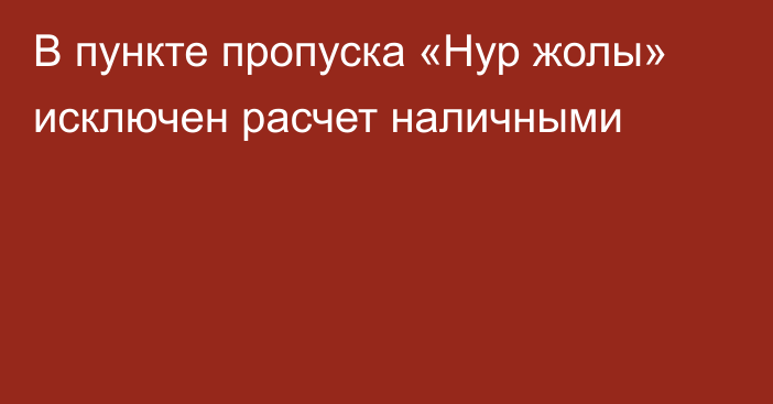 В пункте пропуска «Нур жолы» исключен расчет наличными