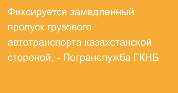 Фиксируется замедленный пропуск грузового автотранспорта казахстанской стороной, - Погранслужба ГКНБ