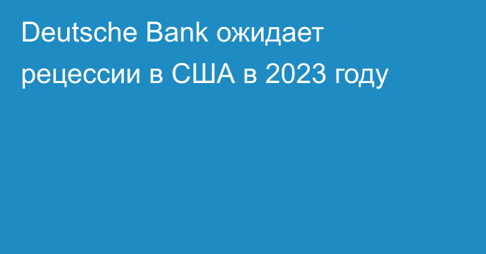 Deutsche Bank ожидает рецессии в США в 2023 году