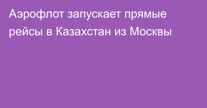 Аэрофлот запускает прямые рейсы в Казахстан из Москвы