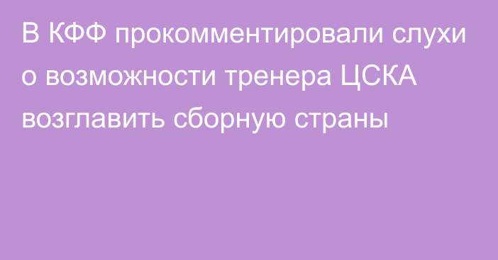 В КФФ прокомментировали слухи о возможности тренера ЦСКА возглавить сборную страны