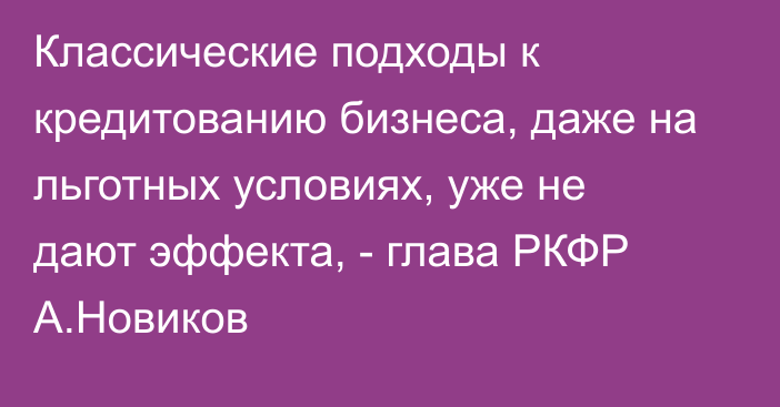 Классические подходы к кредитованию бизнеса, даже на льготных условиях, уже не дают эффекта, - глава РКФР А.Новиков