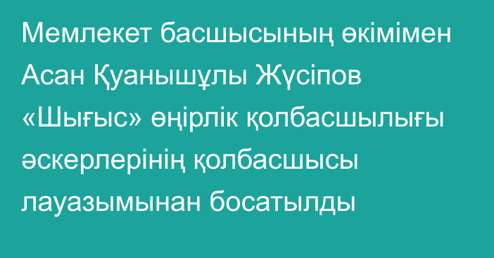 Мемлекет басшысының өкімімен Асан Қуанышұлы Жүсіпов «Шығыс» өңірлік қолбасшылығы әскерлерінің қолбасшысы лауазымынан босатылды