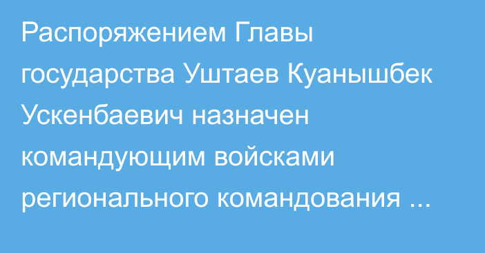 Распоряжением Главы государства Уштаев Куанышбек Ускенбаевич назначен командующим войсками регионального командования «Восток»