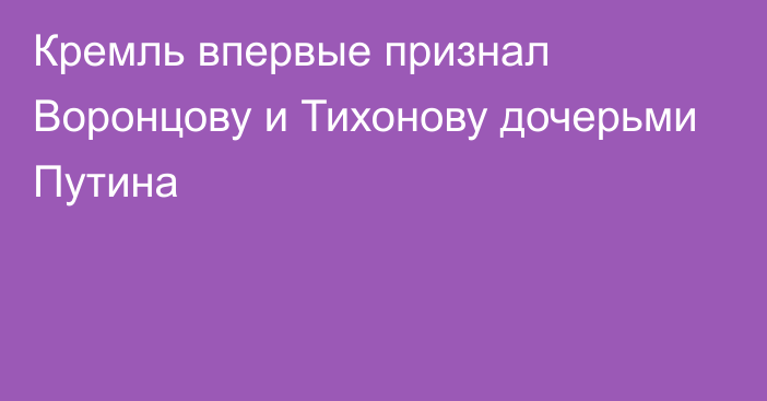 Кремль впервые признал Воронцову и Тихонову дочерьми Путина