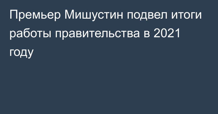 Премьер Мишустин подвел итоги работы правительства в 2021 году