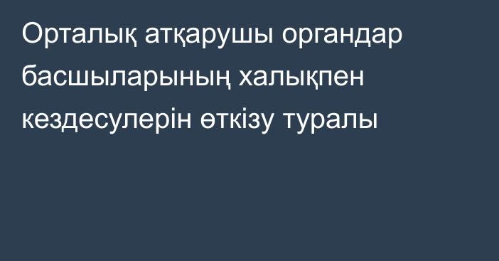 Орталық атқарушы органдар басшыларының халықпен кездесулерін өткізу туралы