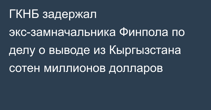 ГКНБ задержал экс-замначальника Финпола по делу о выводе из Кыргызстана сотен миллионов долларов