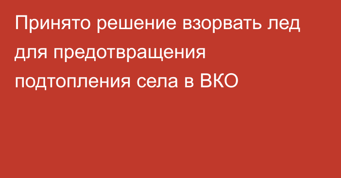 Принято решение взорвать лед для предотвращения подтопления села в ВКО