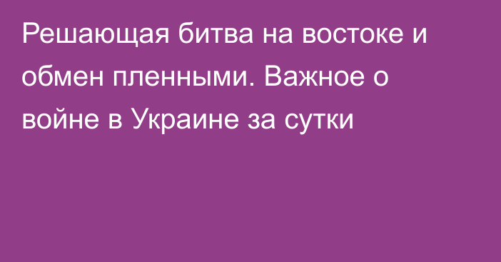 Решающая битва на востоке и обмен пленными. Важное о войне в Украине за сутки