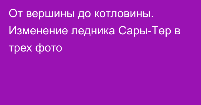 От вершины до котловины. Изменение ледника Сары-Төр в трех фото