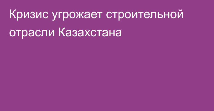 Кризис угрожает строительной отрасли Казахстана