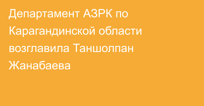 Департамент АЗРК по Карагандинской области возглавила Таншолпан Жанабаева