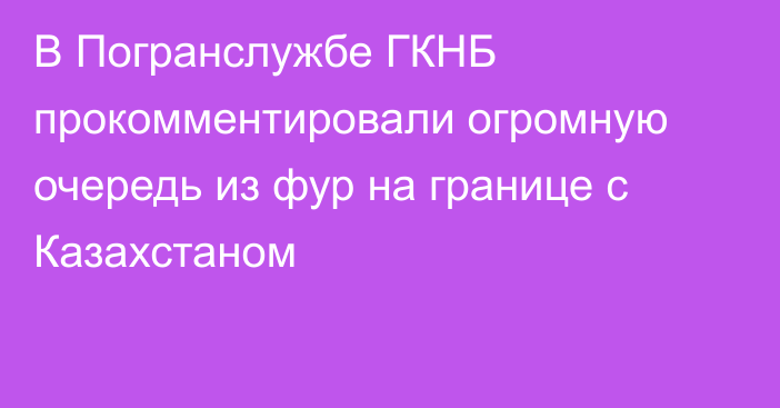 В Погранслужбе ГКНБ прокомментировали огромную очередь из фур на границе с Казахстаном