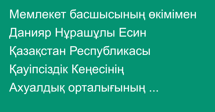 Мемлекет басшысының өкімімен Данияр Нұрашұлы Есин Қазақстан Республикасы Қауіпсіздік Кеңесінің Ахуалдық орталығының меңгерушісі лауазымынан босатылды