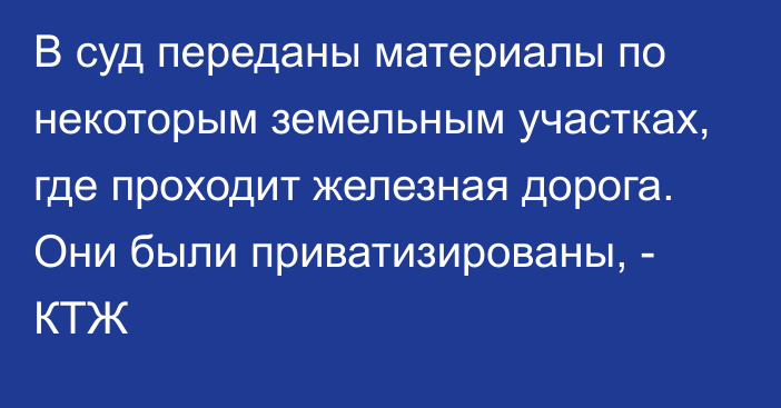 В суд переданы материалы по некоторым земельным участках, где проходит железная дорога. Они были приватизированы, - КТЖ